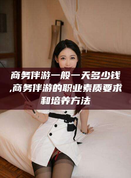 五指山商务伴游一般一天多少钱,商务伴游的职业素质要求和培养方法