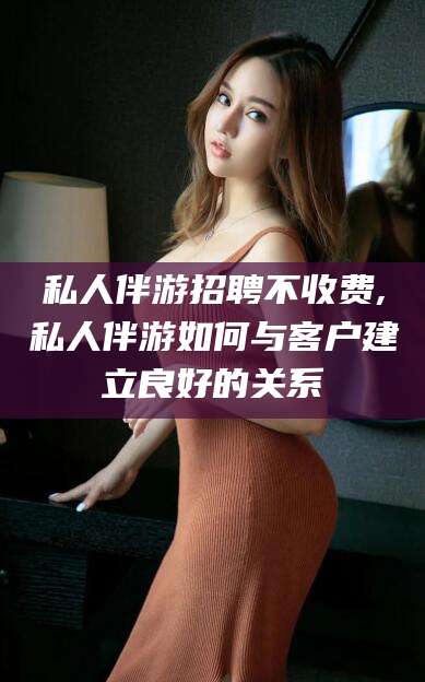 五指山私人伴游招聘不收费,私人伴游如何与客户建立良好的关系