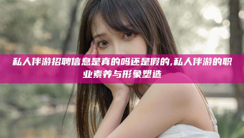 五指山私人伴游招聘信息是真的吗还是假的,私人伴游的职业素养与形象塑造