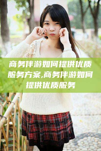 五指山商务伴游如何提供优质服务方案,商务伴游如何提供优质服务