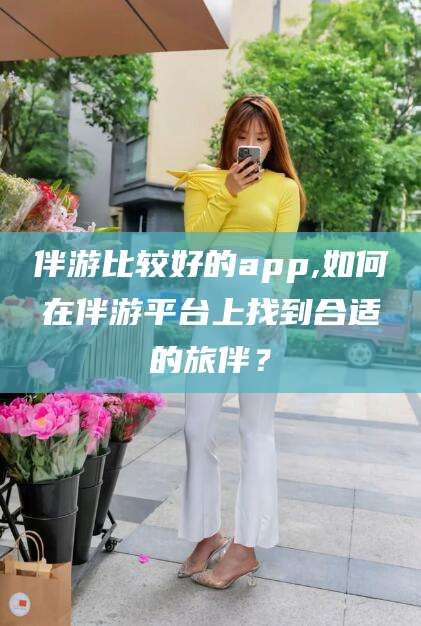 五指山伴游比较好的app,如何在伴游平台上找到合适的旅伴？