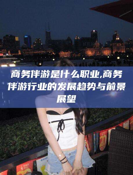 五指山商务伴游是什么职业,商务伴游行业的发展趋势与前景展望
