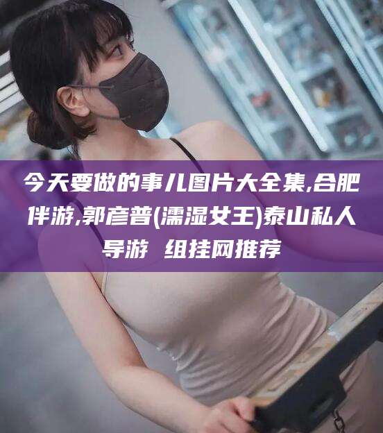 五指山今天要做的事儿图片大全集,合肥伴游,郭彦普(濡湿女王)泰山私人导游 组挂网推荐