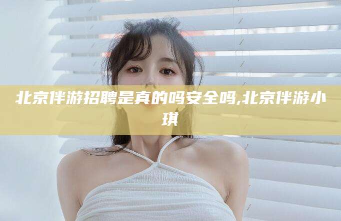 北京伴游招聘是真的吗安全吗,北京伴游小琪