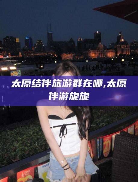 五指山太原结伴旅游群在哪,太原伴游旎旎