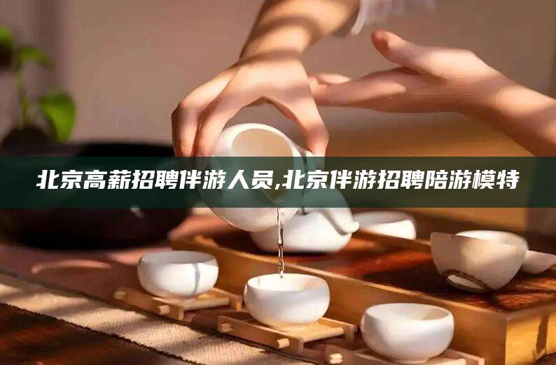 五指山北京高薪招聘伴游人员,北京伴游招聘陪游模特