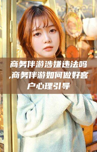 五指山商务伴游涉嫌违法吗,商务伴游如何做好客户心理引导