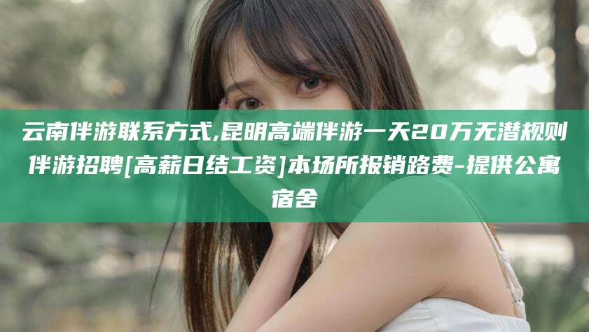 五指山云南伴游联系方式,昆明高端伴游一天20万无潜规则伴游招聘[高薪日结工资]本场所报销路费-提供公寓宿舍