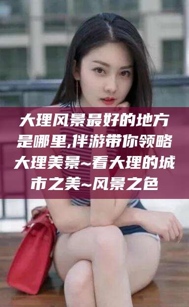 五指山大理风景最好的地方是哪里,伴游带你领略大理美景~看大理的城市之美~风景之色