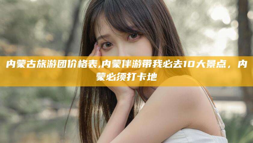 五指山内蒙古旅游团价格表,内蒙伴游带我必去10大景点，内蒙必须打卡地