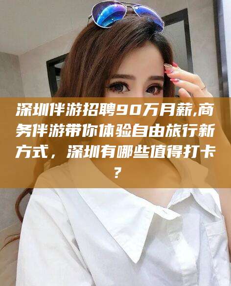 五指山深圳伴游招聘90万月薪,商务伴游带你体验自由旅行新方式，深圳有哪些值得打卡？