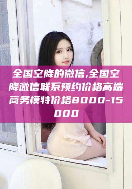 五指山全国空降的微信,全国空降微信联系预约价格高端商务模特价格8000-15000