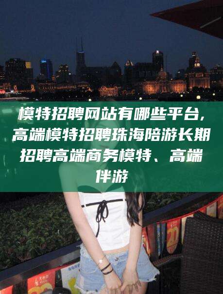 五指山模特招聘网站有哪些平台,高端模特招聘珠海陪游长期招聘高端商务模特、高端伴游