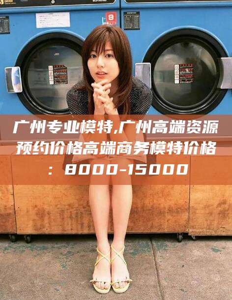 五指山广州专业模特,广州高端资源预约价格高端商务模特价格：8000-15000