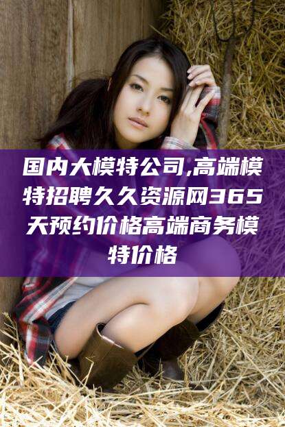 五指山国内大模特公司,高端模特招聘久久资源网365天预约价格高端商务模特价格