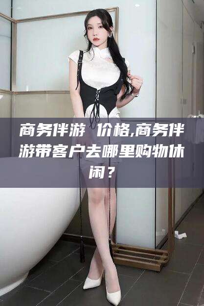 五指山商务伴游 价格,商务伴游带客户去哪里购物休闲？