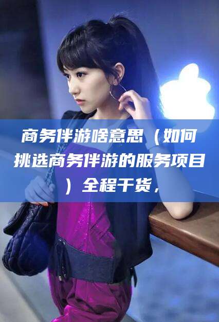 五指山商务伴游啥意思（如何挑选商务伴游的服务项目）全程干货，