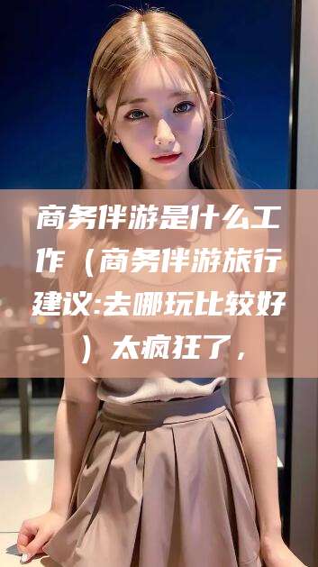 五指山商务伴游是什么工作（商务伴游旅行建议:去哪玩比较好）太疯狂了，