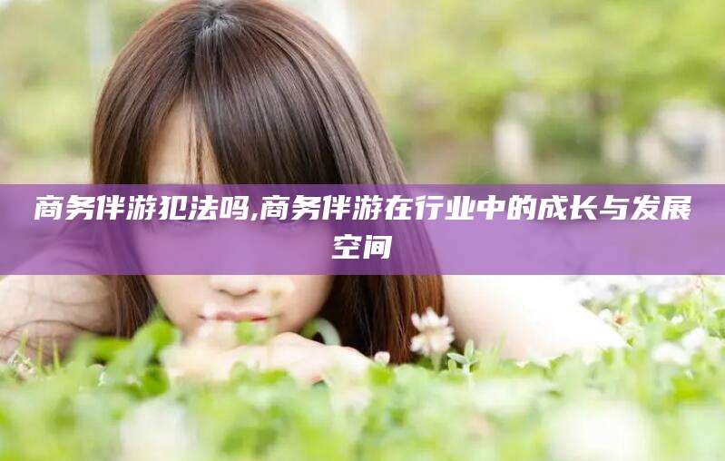 五指山商务伴游犯法吗,商务伴游在行业中的成长与发展空间