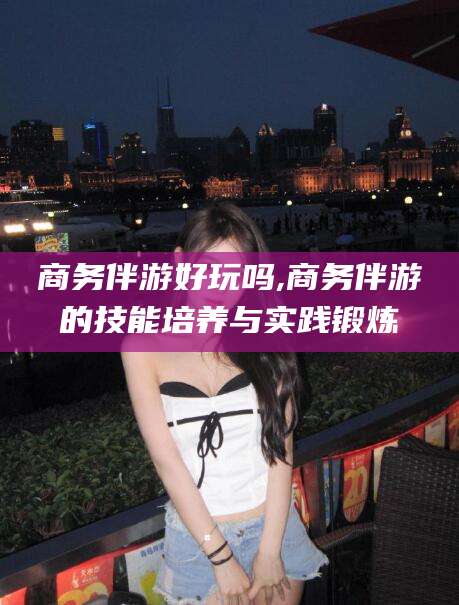 五指山商务伴游好玩吗,商务伴游的技能培养与实践锻炼