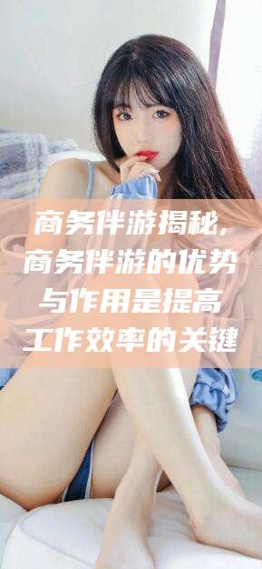 五指山商务伴游揭秘,商务伴游的优势与作用是提高工作效率的关键