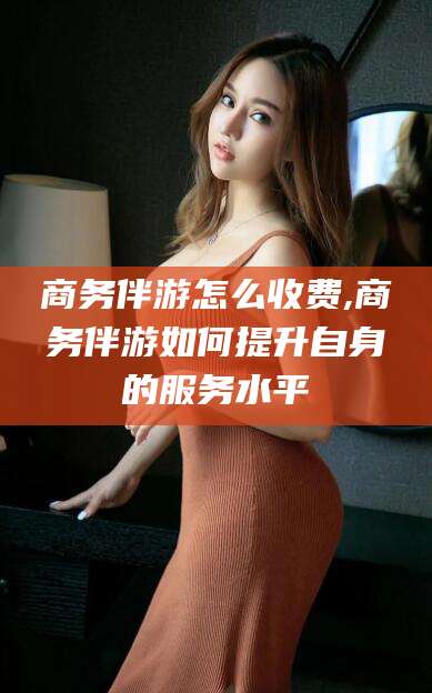 五指山商务伴游怎么收费,商务伴游如何提升自身的服务水平